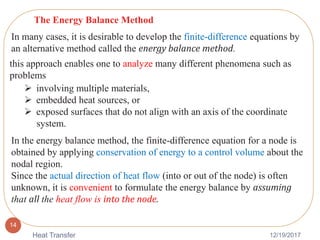 12/19/2017Heat Transfer
14
The Energy Balance Method
In many cases, it is desirable to develop the finite-difference equations by
an alternative method called the energy balance method.
this approach enables one to analyze many different phenomena such as
problems
 involving multiple materials,
 embedded heat sources, or
 exposed surfaces that do not align with an axis of the coordinate
system.
In the energy balance method, the finite-difference equation for a node is
obtained by applying conservation of energy to a control volume about the
nodal region.
Since the actual direction of heat flow (into or out of the node) is often
unknown, it is convenient to formulate the energy balance by assuming
that all the heat flow is into the node.
 