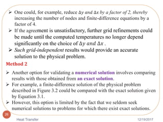 12/19/2017Heat Transfer
26
 One could, for example, reduce ∆𝑦 𝑎𝑛𝑑 ∆𝑥 by a factor of 2, thereby
increasing the number of nodes and finite-difference equations by a
factor of 4.
 If the agreement is unsatisfactory, further grid refinements could
be made until the computed temperatures no longer depend
significantly on the choice of ∆𝑦 𝑎𝑛𝑑 ∆𝑥 .
 Such grid-independent results would provide an accurate
solution to the physical problem.
Method 2
 Another option for validating a numerical solution involves comparing
results with those obtained from an exact solution.
 For example, a finite-difference solution of the physical problem
described in Figure 3.2 could be compared with the exact solution given
by Equation 3.1.
 However, this option is limited by the fact that we seldom seek
numerical solutions to problems for which there exist exact solutions.
 