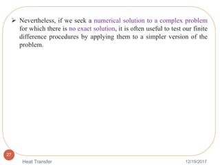 12/19/2017Heat Transfer
27
 Nevertheless, if we seek a numerical solution to a complex problem
for which there is no exact solution, it is often useful to test our finite
difference procedures by applying them to a simpler version of the
problem.
 
