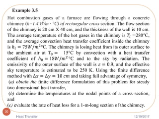 12/19/2017Heat Transfer
30
Hot combustion gases of a furnace are flowing through a concrete
chimney (k=1.4 W/m · °C) of rectangular cross section. The flow section
of the chimney is 20 cm X 40 cm, and the thickness of the wall is 10 cm.
The average temperature of the hot gases in the chimney is 𝑇𝑖 =280°C,
and the average convection heat transfer coefficient inside the chimney
is ℎ𝑖 = 75𝑊/𝑚2
°C. The chimney is losing heat from its outer surface to
the ambient air at 𝑇0 = 15°C by convection with a heat transfer
coefficient of ℎ0 = 18𝑊/𝑚2
°C and to the sky by radiation. The
emissivity of the outer surface of the wall is 𝜀 = 0.9, and the effective
sky temperature is estimated to be 250 K. Using the finite difference
method with ∆𝑥 = ∆𝑦 = 10 𝑐𝑚 and taking full advantage of symmetry,
(a) obtain the finite difference formulation of this problem for steady
two dimensional heat transfer,
(b) determine the temperatures at the nodal points of a cross section,
and
(c) evaluate the rate of heat loss for a 1-m-long section of the chimney.
Example 3.5
 