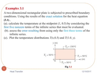 12/19/2017Heat Transfer
5
A two-dimensional rectangular plate is subjected to prescribed boundary
conditions. Using the results of the exact solution for the heat equation
(3.1) ,
(a). calculate the temperature at the midpoint (1, 0.5) by considering the
first five nonzero terms of the infinite series that must be evaluated.
(b). assess the error resulting from using only the first three terms of the
infinite series.
(c). Plot the temperature distributions T(x,0.5) and T(1.0, y).
Examples 3.1
Fig 3.1
 