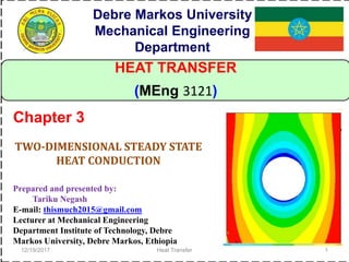 12/19/2017 Heat Transfer 1
HEAT TRANSFER
(MEng 3121)
TWO-DIMENSIONAL STEADY STATE
HEAT CONDUCTION
Chapter 3
Debre Markos University
Mechanical Engineering
Department
Prepared and presented by:
Tariku Negash
E-mail: thismuch2015@gmail.com
Lecturer at Mechanical Engineering
Department Institute of Technology, Debre
Markos University, Debre Markos, Ethiopia
 