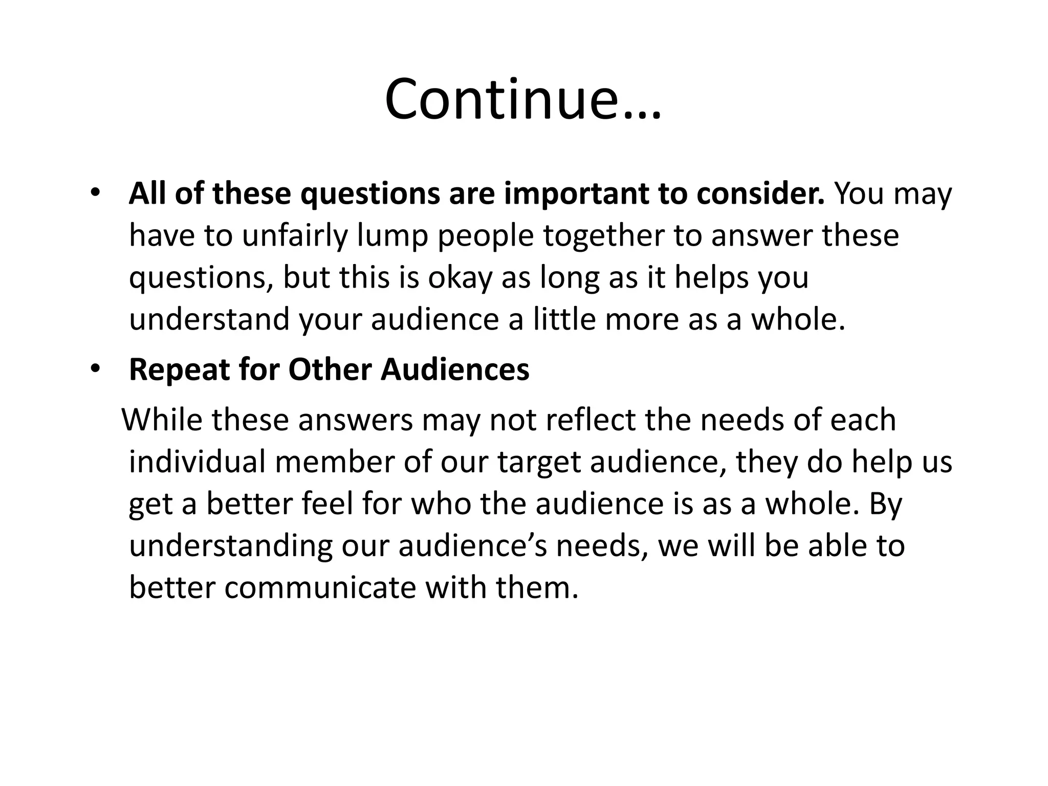 Continue…
• All of these questions are important to consider. You may
have to unfairly lump people together to answer these
questions, but this is okay as long as it helps you
understand your audience a little more as a whole.
• Repeat for Other Audiences
While these answers may not reflect the needs of each
individual member of our target audience, they do help us
get a better feel for who the audience is as a whole. By
understanding our audience’s needs, we will be able to
better communicate with them.
 