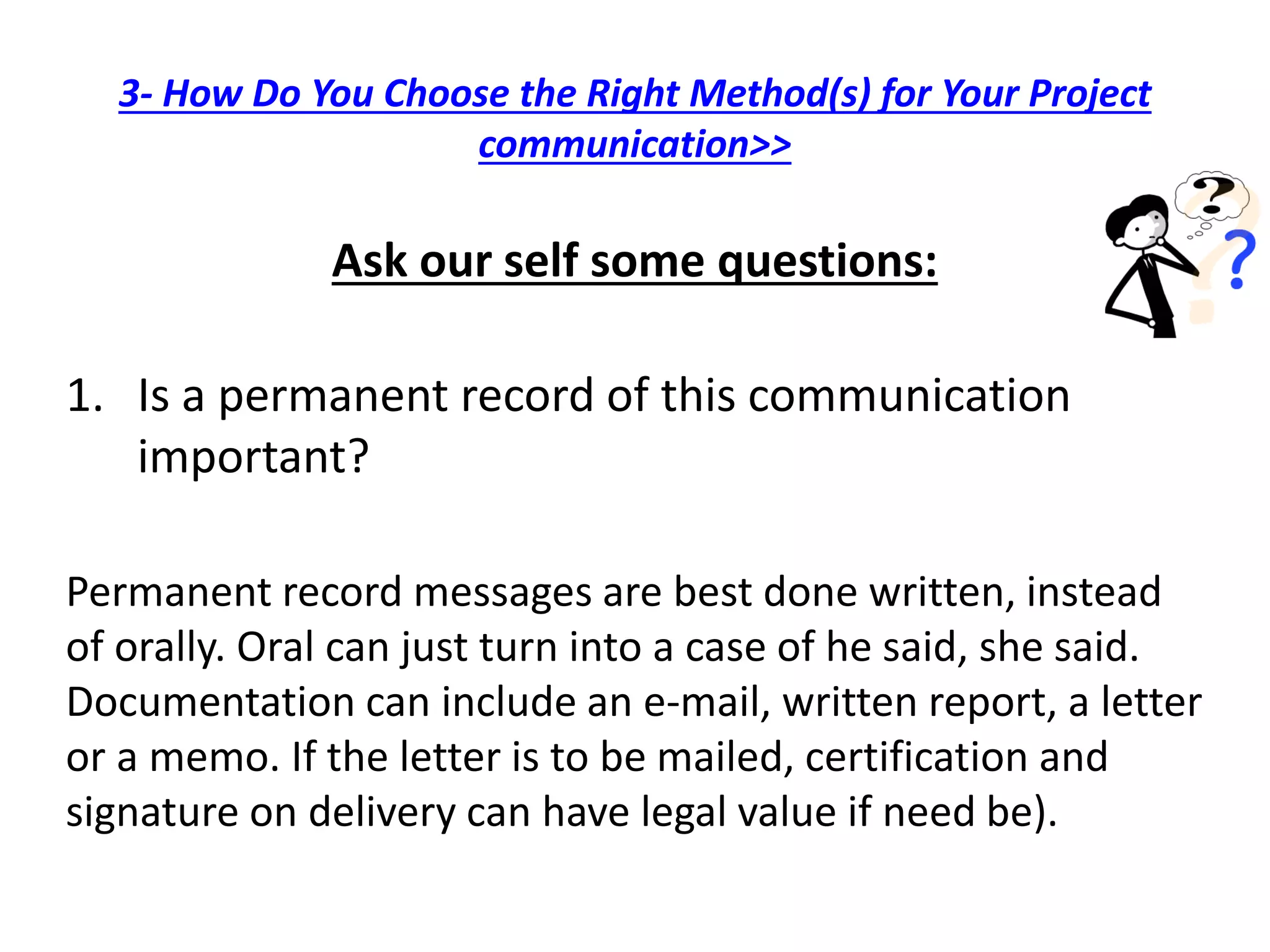 3- How Do You Choose the Right Method(s) for Your Project
communication>>
Ask our self some questions:
1. Is a permanent record of this communication
important?
Permanent record messages are best done written, instead
of orally. Oral can just turn into a case of he said, she said.
Documentation can include an e-mail, written report, a letter
or a memo. If the letter is to be mailed, certification and
signature on delivery can have legal value if need be).
 