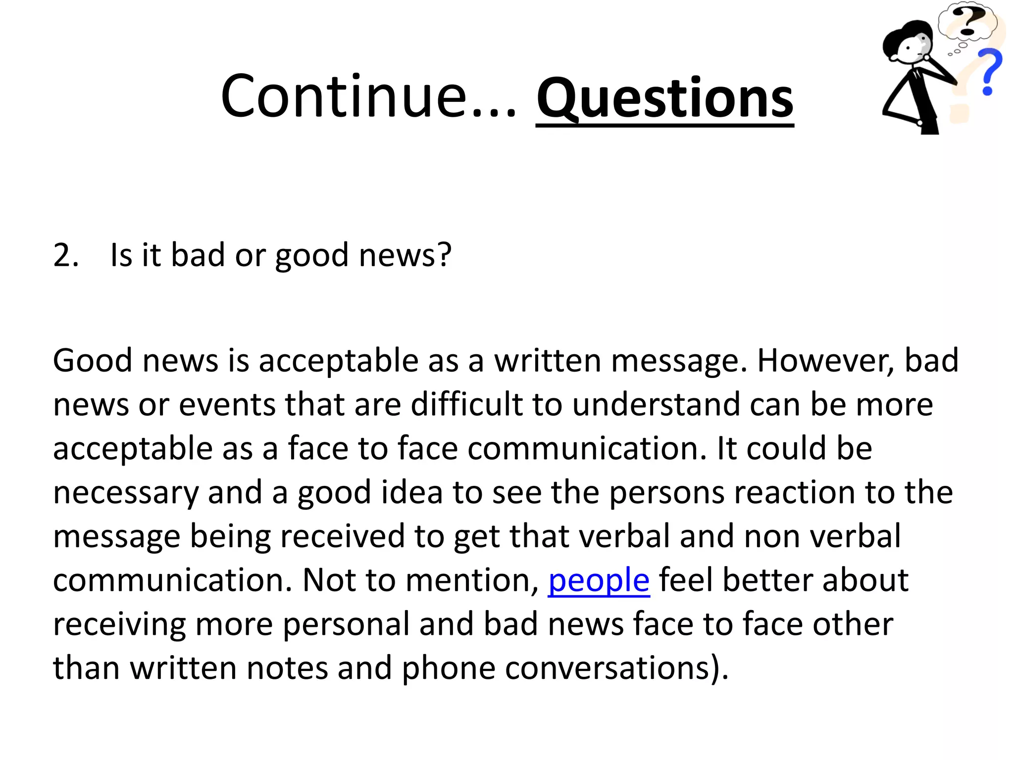 2. Is it bad or good news?
Good news is acceptable as a written message. However, bad
news or events that are difficult to understand can be more
acceptable as a face to face communication. It could be
necessary and a good idea to see the persons reaction to the
message being received to get that verbal and non verbal
communication. Not to mention, people feel better about
receiving more personal and bad news face to face other
than written notes and phone conversations).
Continue... Questions
 