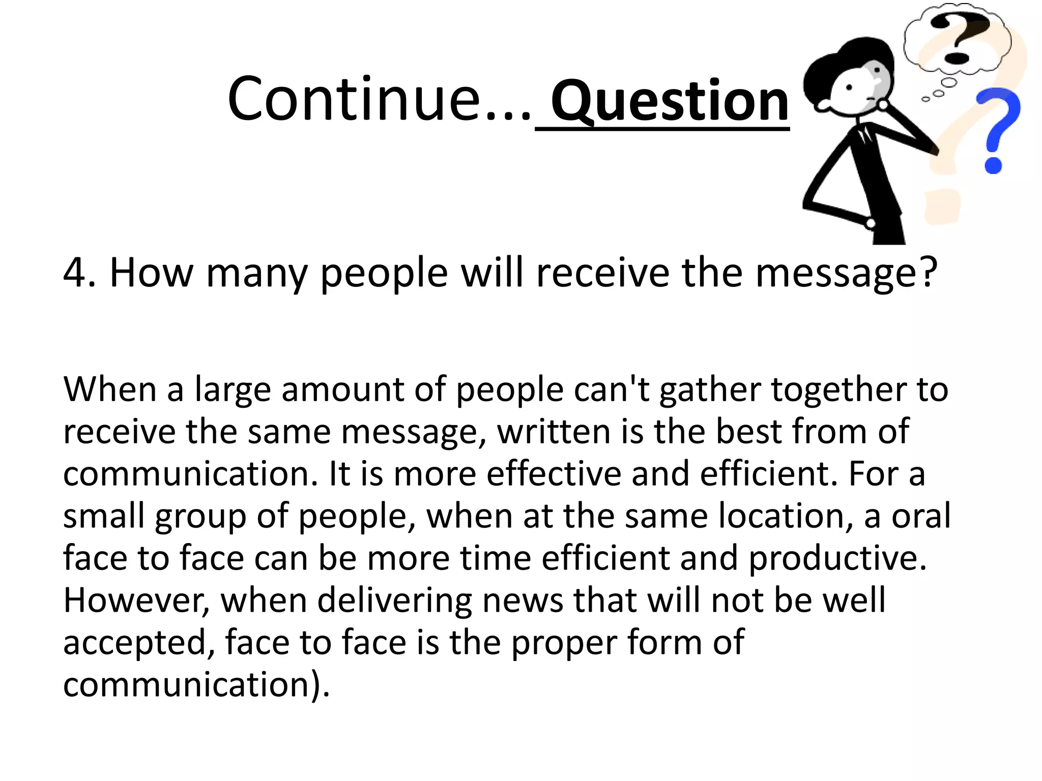 Continue... Questions
4. How many people will receive the message?
When a large amount of people can't gather together to
receive the same message, written is the best from of
communication. It is more effective and efficient. For a
small group of people, when at the same location, a oral
face to face can be more time efficient and productive.
However, when delivering news that will not be well
accepted, face to face is the proper form of
communication).
 