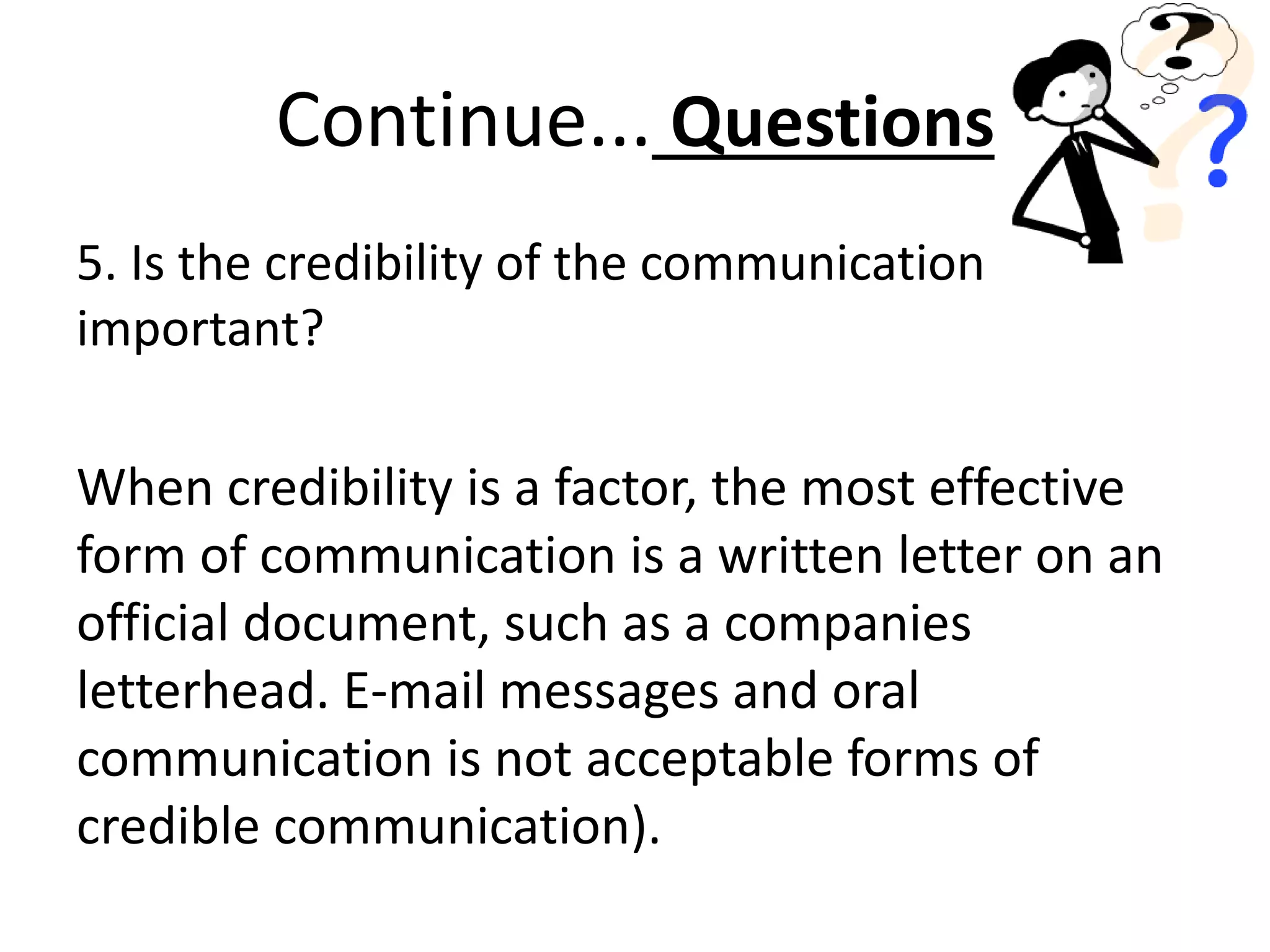 5. Is the credibility of the communication
important?
When credibility is a factor, the most effective
form of communication is a written letter on an
official document, such as a companies
letterhead. E-mail messages and oral
communication is not acceptable forms of
credible communication).
Continue... Questions
 