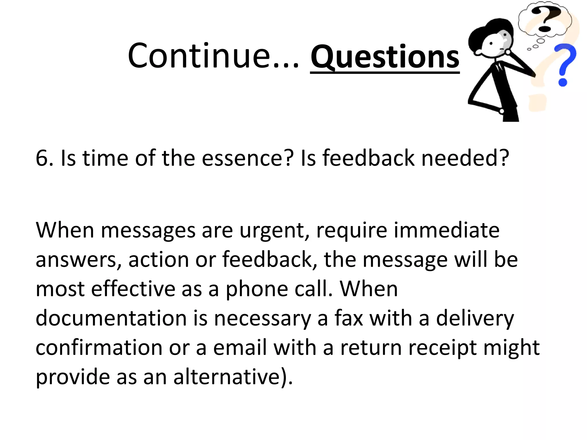 6. Is time of the essence? Is feedback needed?
When messages are urgent, require immediate
answers, action or feedback, the message will be
most effective as a phone call. When
documentation is necessary a fax with a delivery
confirmation or a email with a return receipt might
provide as an alternative).
Continue... Questions
 