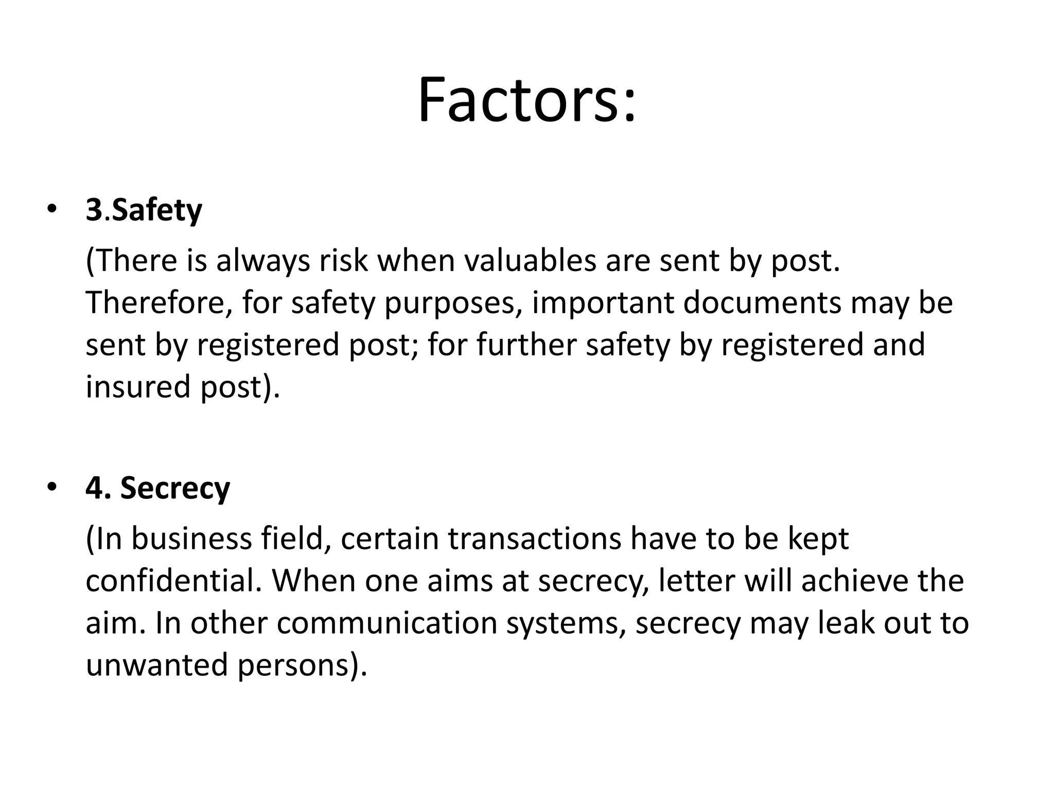 Factors:
• 3.Safety
(There is always risk when valuables are sent by post.
Therefore, for safety purposes, important documents may be
sent by registered post; for further safety by registered and
insured post).
• 4. Secrecy
(In business field, certain transactions have to be kept
confidential. When one aims at secrecy, letter will achieve the
aim. In other communication systems, secrecy may leak out to
unwanted persons).
 