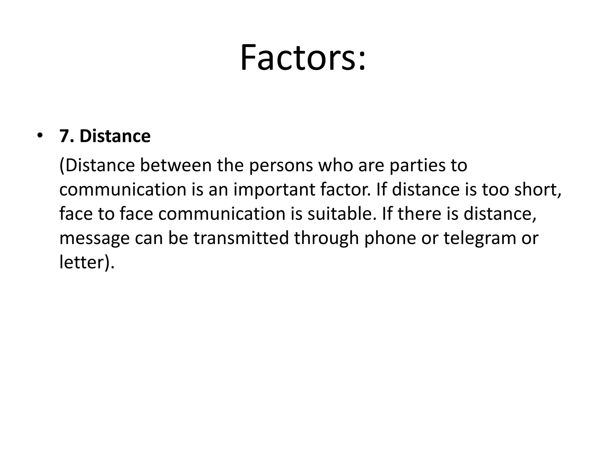 Factors:
• 7. Distance
(Distance between the persons who are parties to
communication is an important factor. If distance is too short,
face to face communication is suitable. If there is distance,
message can be transmitted through phone or telegram or
letter).
 