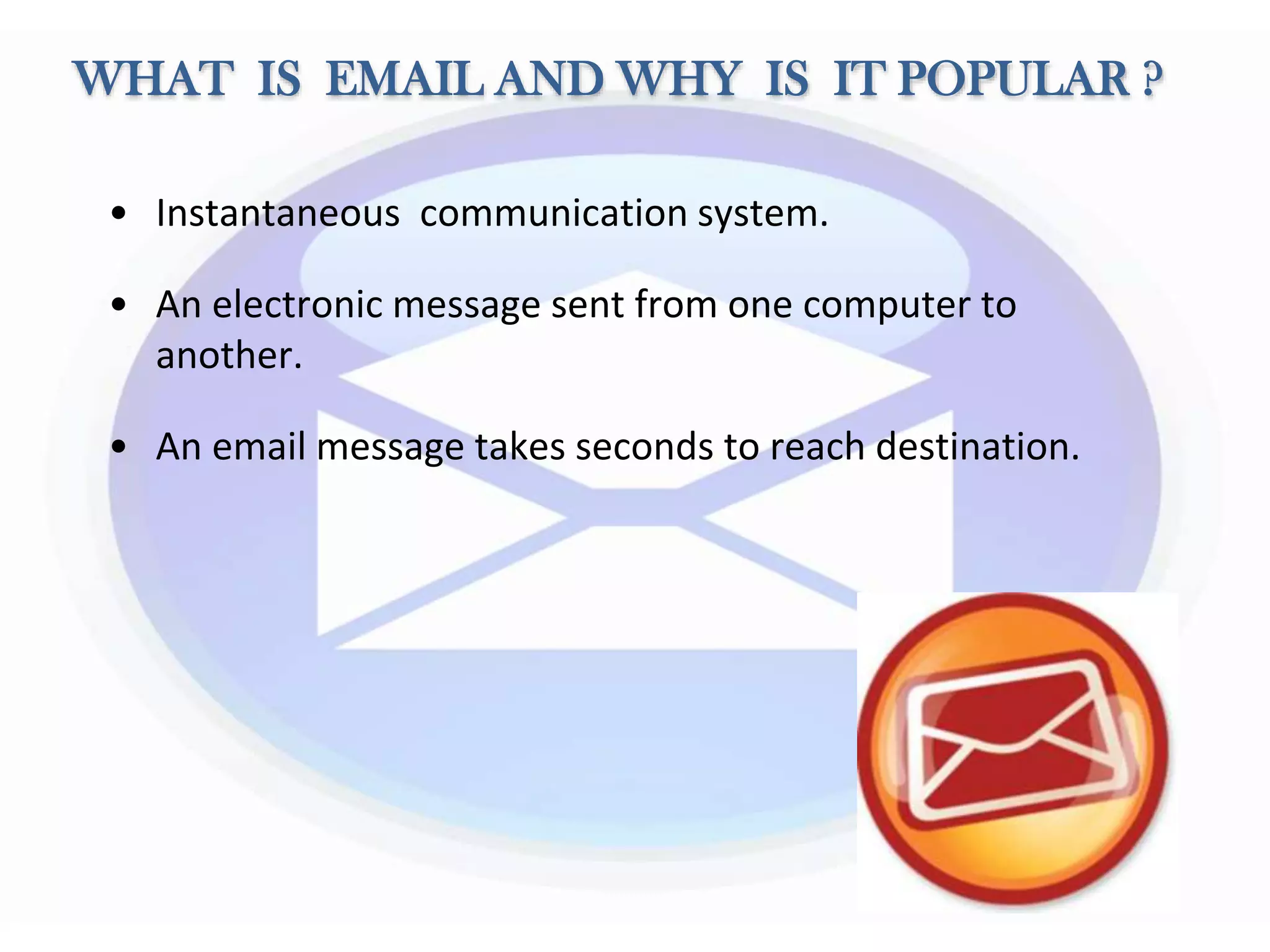 WHAT IS EMAIL AND WHY IS IT POPULAR ?
• Instantaneous communication system.
• An electronic message sent from one computer to
another.
• An email message takes seconds to reach destination.
 