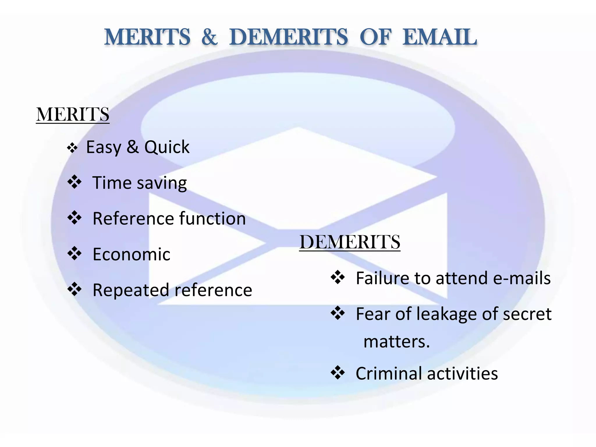 MERITS & DEMERITS OF EMAIL
MERITS
 Easy & Quick
 Time saving
 Reference function
 Economic
 Repeated reference
DEMERITS
 Failure to attend e-mails
 Fear of leakage of secret
matters.
 Criminal activities
 