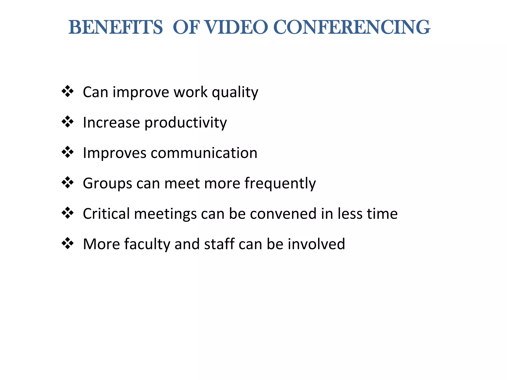 BENEFITS OF VIDEO CONFERENCING
 Can improve work quality
 Increase productivity
 Improves communication
 Groups can meet more frequently
 Critical meetings can be convened in less time
 More faculty and staff can be involved
 