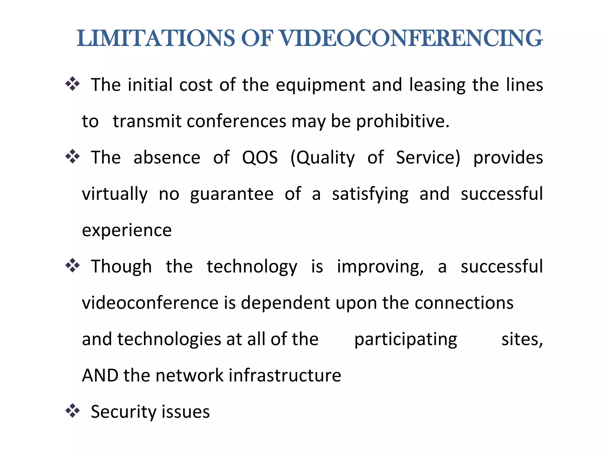 LIMITATIONS OF VIDEOCONFERENCING
 The initial cost of the equipment and leasing the lines
to transmit conferences may be prohibitive.
 The absence of QOS (Quality of Service) provides
virtually no guarantee of a satisfying and successful
experience
 Though the technology is improving, a successful
videoconference is dependent upon the connections
and technologies at all of the participating sites,
AND the network infrastructure
 Security issues
 