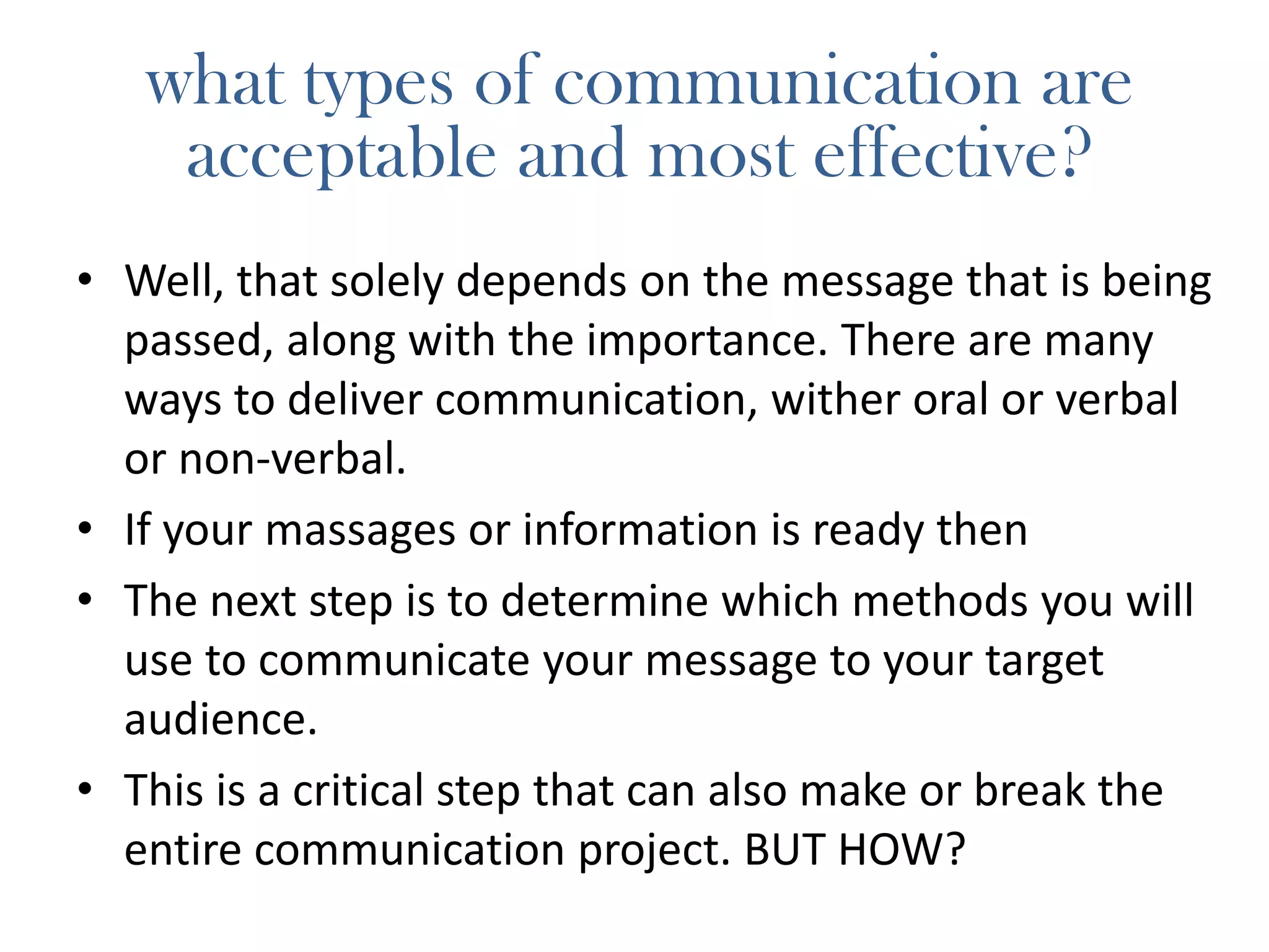what types of communication are
acceptable and most effective?
• Well, that solely depends on the message that is being
passed, along with the importance. There are many
ways to deliver communication, wither oral or verbal
or non-verbal.
• If your massages or information is ready then
• The next step is to determine which methods you will
use to communicate your message to your target
audience.
• This is a critical step that can also make or break the
entire communication project. BUT HOW?
 