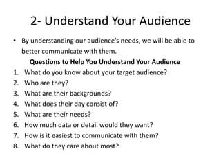 2- Understand Your Audience
• By understanding our audience’s needs, we will be able to
better communicate with them.
Questions to Help You Understand Your Audience
1. What do you know about your target audience?
2. Who are they?
3. What are their backgrounds?
4. What does their day consist of?
5. What are their needs?
6. How much data or detail would they want?
7. How is it easiest to communicate with them?
8. What do they care about most?
 