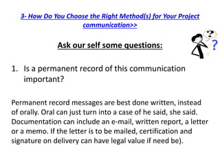 3- How Do You Choose the Right Method(s) for Your Project
communication>>
Ask our self some questions:
1. Is a permanent record of this communication
important?
Permanent record messages are best done written, instead
of orally. Oral can just turn into a case of he said, she said.
Documentation can include an e-mail, written report, a letter
or a memo. If the letter is to be mailed, certification and
signature on delivery can have legal value if need be).
 