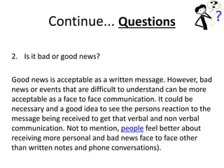 2. Is it bad or good news?
Good news is acceptable as a written message. However, bad
news or events that are difficult to understand can be more
acceptable as a face to face communication. It could be
necessary and a good idea to see the persons reaction to the
message being received to get that verbal and non verbal
communication. Not to mention, people feel better about
receiving more personal and bad news face to face other
than written notes and phone conversations).
Continue... Questions
 