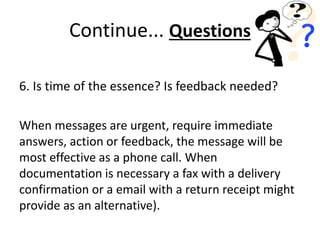 6. Is time of the essence? Is feedback needed?
When messages are urgent, require immediate
answers, action or feedback, the message will be
most effective as a phone call. When
documentation is necessary a fax with a delivery
confirmation or a email with a return receipt might
provide as an alternative).
Continue... Questions
 