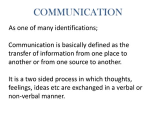 As one of many identifications;
Communication is basically defined as the
transfer of information from one place to
another or from one source to another.
It is a two sided process in which thoughts,
feelings, ideas etc are exchanged in a verbal or
non-verbal manner.
COMMUNICATION
 