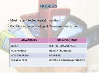 MOBILES
• Most recent technological inventions
• Combine radio technology & Tele-communication
ADVANTAGES DIS-ADVANTAGES
QUICK RESTRICTED COVERAGE
NO BARRIERS HEALTH PROBLEMS
VOICE HEARING BARRIERS
CHEAP & BEST HIDDEN & UNKNOWN CHARGES
 