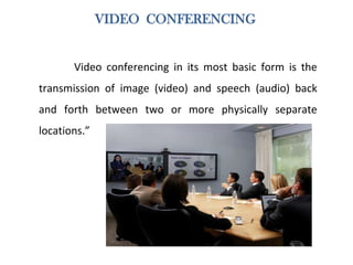 VIDEO CONFERENCING
Video conferencing in its most basic form is the
transmission of image (video) and speech (audio) back
and forth between two or more physically separate
locations.”
 