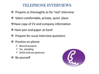 TELEPHONE INTERVIEWS
 Prepare as thoroughly as for ‘real’ interview
 Select comfortable, private, quiet place
Have copy of CV and company information
 Have pen and paper at hand
 Prepare for usual interview questions
 Practice on phone
 Record answers
 Try standing
 Smile and use gestures
 Be yourself
 