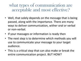 what types of communication are
acceptable and most effective?
• Well, that solely depends on the message that is being
passed, along with the importance. There are many
ways to deliver communication, wither oral or verbal
or non-verbal.
• If your massages or information is ready then
• The next step is to determine which methods you will
use to communicate your message to your target
audience.
• This is a critical step that can also make or break the
entire communication project. BUT HOW?
 