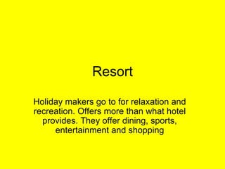 Resort Holiday makers go to for relaxation and recreation. Offers more than what hotel provides. They offer dining, sports, entertainment and shopping 
