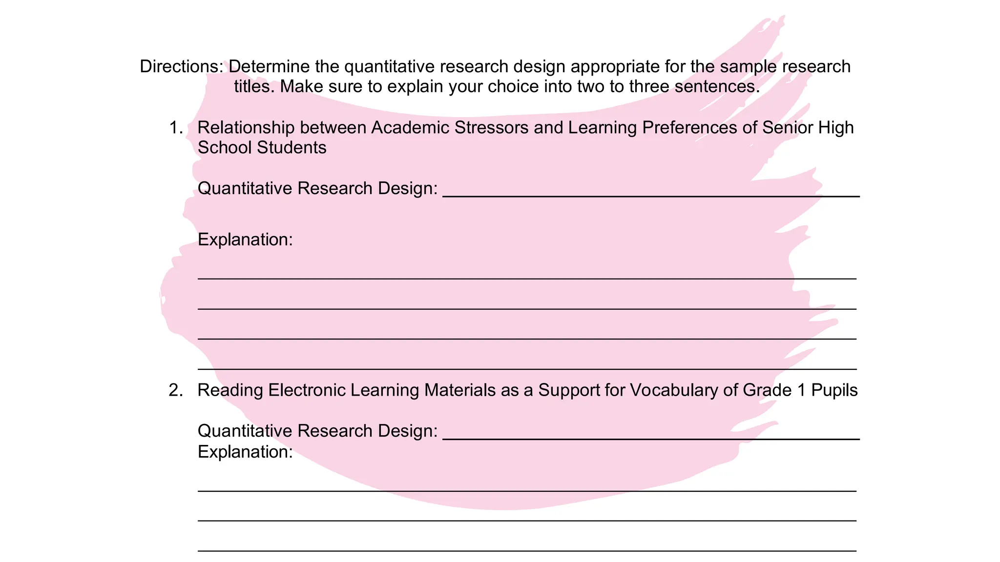 Activity 3. Choose the Appropriate Research Design
Directions: Determine the quantitative research design appropriate for the sample research
titles. Make sure to explain your choice into two to three sentences.
1. Relationship between Academic Stressors and Learning Preferences of Senior High
School Students
Quantitative Research Design:
Explanation:
2. Reading Electronic Learning Materials as a Support for Vocabulary of Grade 1 Pupils
Quantitative Research Design:
Explanation:
 