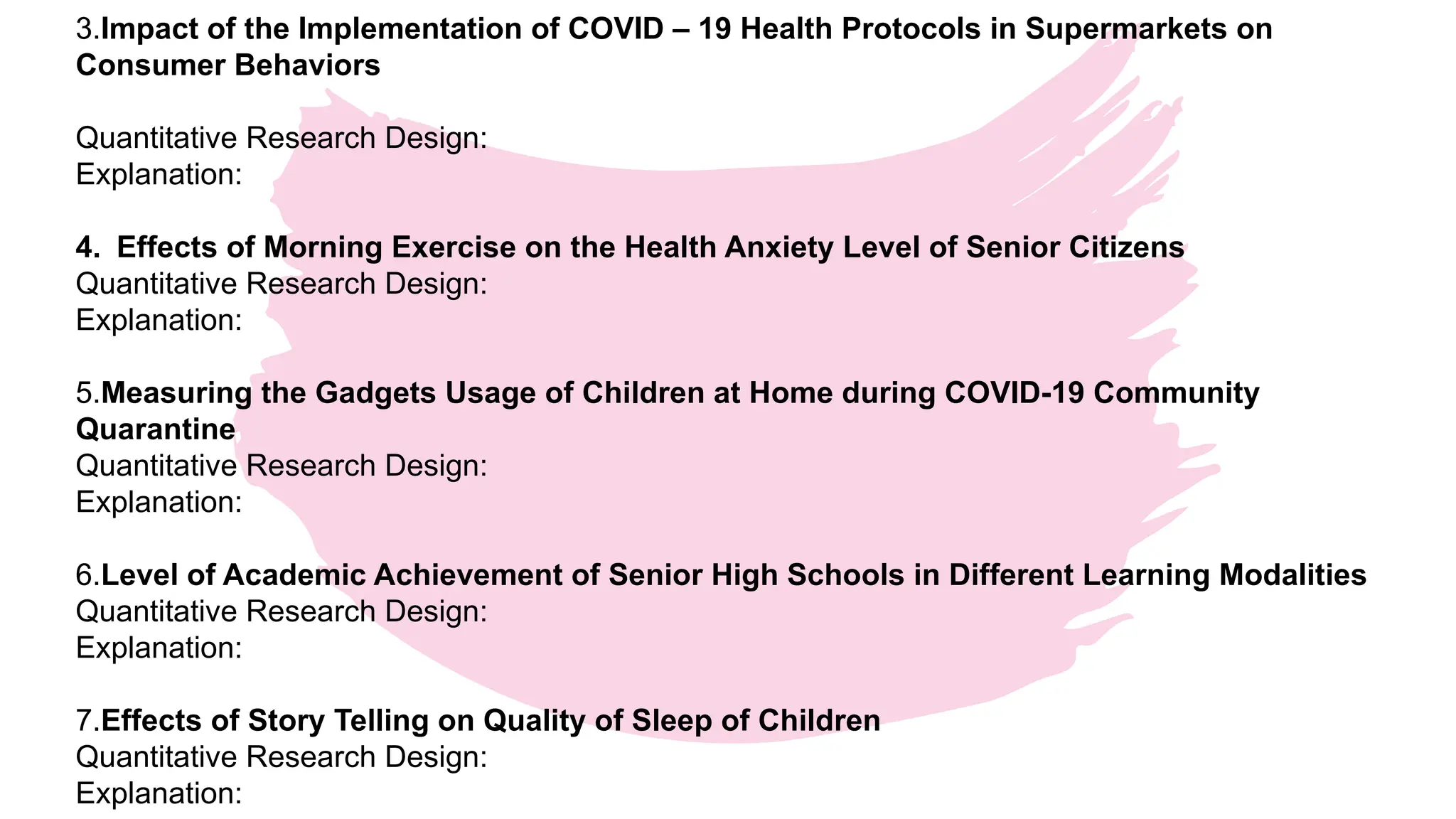 3.Impact of the Implementation of COVID – 19 Health Protocols in Supermarkets on
Consumer Behaviors
Quantitative Research Design:
Explanation:
4. Effects of Morning Exercise on the Health Anxiety Level of Senior Citizens
Quantitative Research Design:
Explanation:
5.Measuring the Gadgets Usage of Children at Home during COVID-19 Community
Quarantine
Quantitative Research Design:
Explanation:
6.Level of Academic Achievement of Senior High Schools in Different Learning Modalities
Quantitative Research Design:
Explanation:
7.Effects of Story Telling on Quality of Sleep of Children
Quantitative Research Design:
Explanation:
 