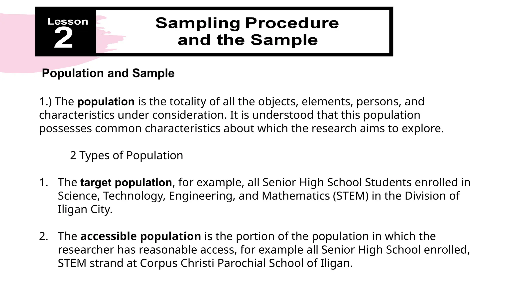 Population and Sample
1.) The population is the totality of all the objects, elements, persons, and
characteristics under consideration. It is understood that this population
possesses common characteristics about which the research aims to explore.
2 Types of Population
1. The target population, for example, all Senior High School Students enrolled in
Science, Technology, Engineering, and Mathematics (STEM) in the Division of
Iligan City.
2. The accessible population is the portion of the population in which the
researcher has reasonable access, for example all Senior High School enrolled,
STEM strand at Corpus Christi Parochial School of Iligan.
 