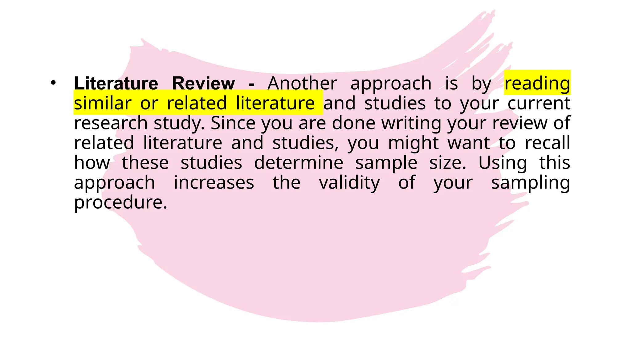 • Literature Review - Another approach is by reading
similar or related literature and studies to your current
research study. Since you are done writing your review of
related literature and studies, you might want to recall
how these studies determine sample size. Using this
approach increases the validity of your sampling
procedure.
 