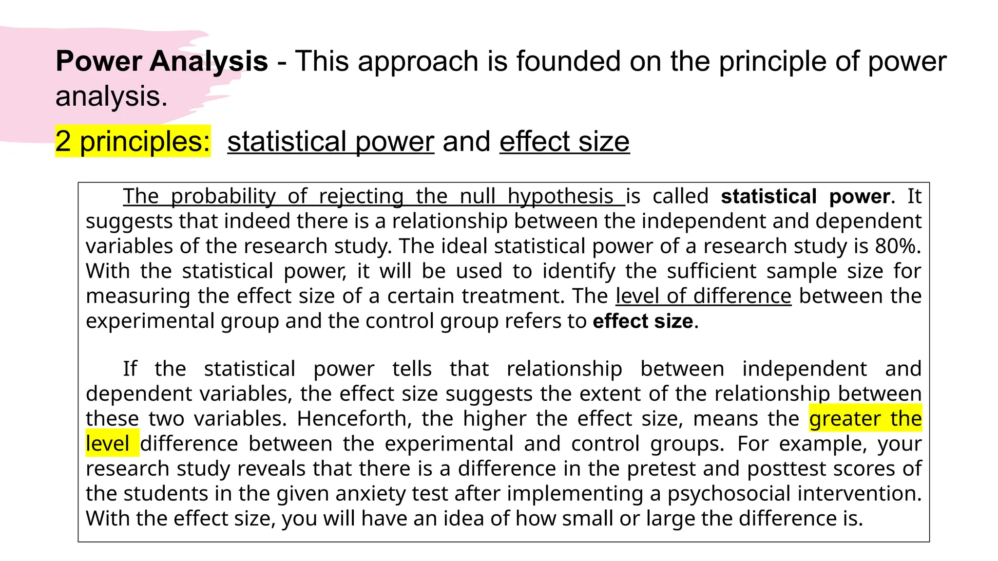 Power Analysis - This approach is founded on the principle of power
analysis.
2 principles: statistical power and effect size
The probability of rejecting the null hypothesis is called statistical power. It
suggests that indeed there is a relationship between the independent and dependent
variables of the research study. The ideal statistical power of a research study is 80%.
With the statistical power, it will be used to identify the sufficient sample size for
measuring the effect size of a certain treatment. The level of difference between the
experimental group and the control group refers to effect size.
If the statistical power tells that relationship between independent and
dependent variables, the effect size suggests the extent of the relationship between
these two variables. Henceforth, the higher the effect size, means the greater the
level difference between the experimental and control groups. For example, your
research study reveals that there is a difference in the pretest and posttest scores of
the students in the given anxiety test after implementing a psychosocial intervention.
With the effect size, you will have an idea of how small or large the difference is.
 