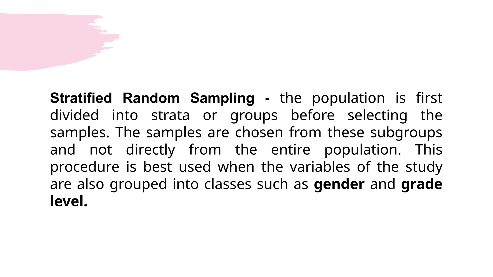 Stratified Random Sampling - the population is first
divided into strata or groups before selecting the
samples. The samples are chosen from these subgroups
and not directly from the entire population. This
procedure is best used when the variables of the study
are also grouped into classes such as gender and grade
level.
 
