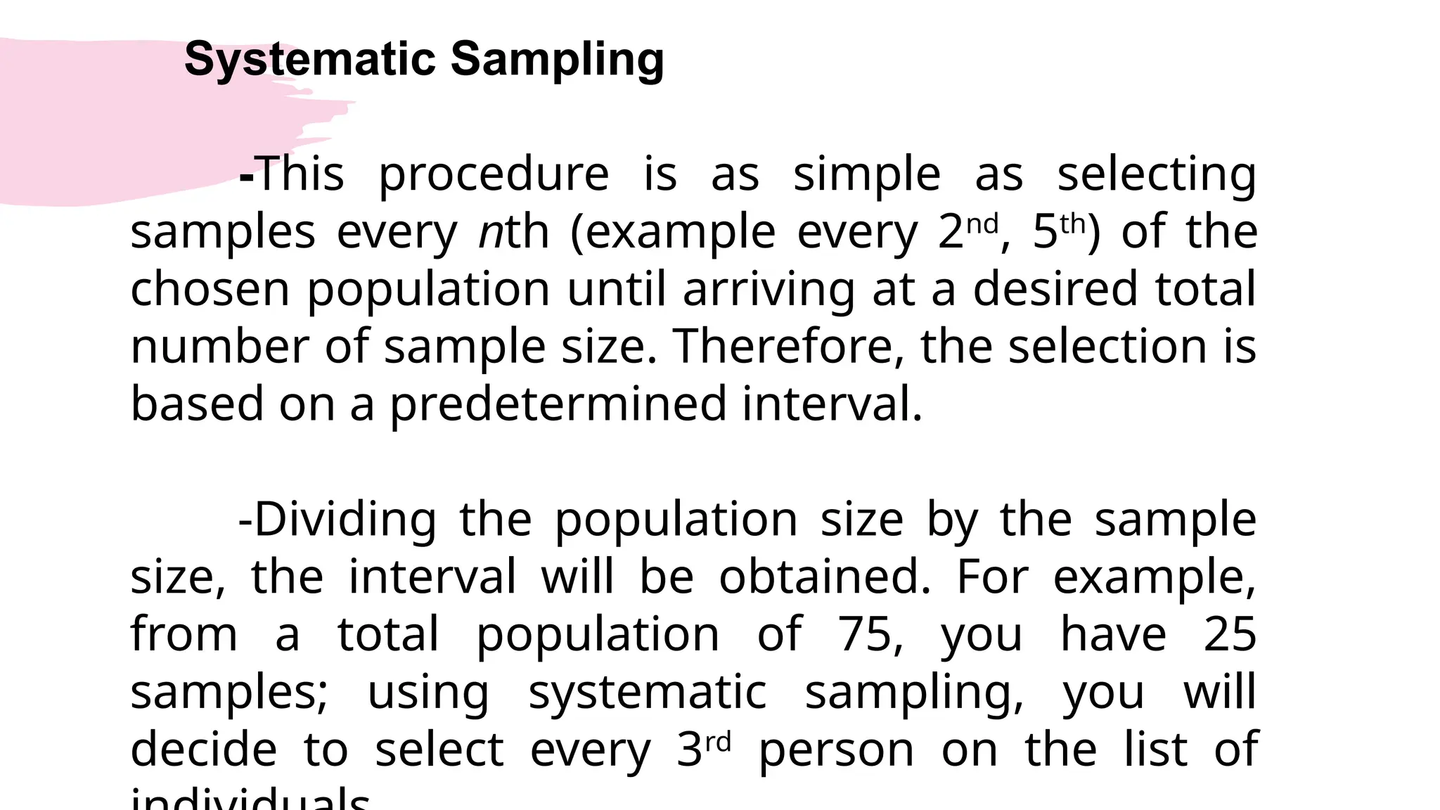 Systematic Sampling
-This procedure is as simple as selecting
samples every nth (example every 2nd
, 5th
) of the
chosen population until arriving at a desired total
number of sample size. Therefore, the selection is
based on a predetermined interval.
-Dividing the population size by the sample
size, the interval will be obtained. For example,
from a total population of 75, you have 25
samples; using systematic sampling, you will
decide to select every 3rd
person on the list of
 