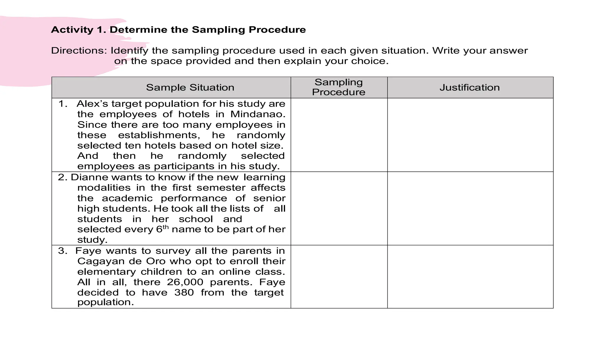 Activity 1. Determine the Sampling Procedure
Directions: Identify the sampling procedure used in each given situation. Write your answer
on the space provided and then explain your choice.
Sample Situation
Sampling
Procedure
Justification
1. Alex’s target population for his study are
the employees of hotels in Mindanao.
Since there are too many employees in
these establishments, he randomly
selected ten hotels based on hotel size.
And then he randomly selected
employees as participants in his study.
2. Dianne wants to know if the new learning
modalities in the first semester affects
the academic performance of senior
high students. He took all the lists of all
students in her school and
selected every 6th
name to be part of her
study.
3. Faye wants to survey all the parents in
Cagayan de Oro who opt to enroll their
elementary children to an online class.
All in all, there 26,000 parents. Faye
decided to have 380 from the target
population.
 