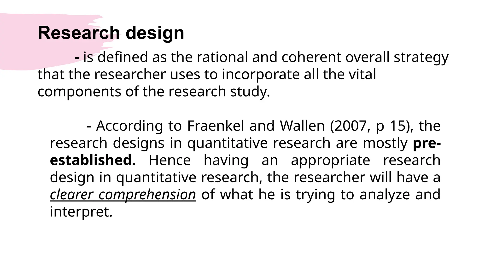 Research design
- is defined as the rational and coherent overall strategy
that the researcher uses to incorporate all the vital
components of the research study.
- According to Fraenkel and Wallen (2007, p 15), the
research designs in quantitative research are mostly pre-
established. Hence having an appropriate research
design in quantitative research, the researcher will have a
clearer comprehension of what he is trying to analyze and
interpret.
 