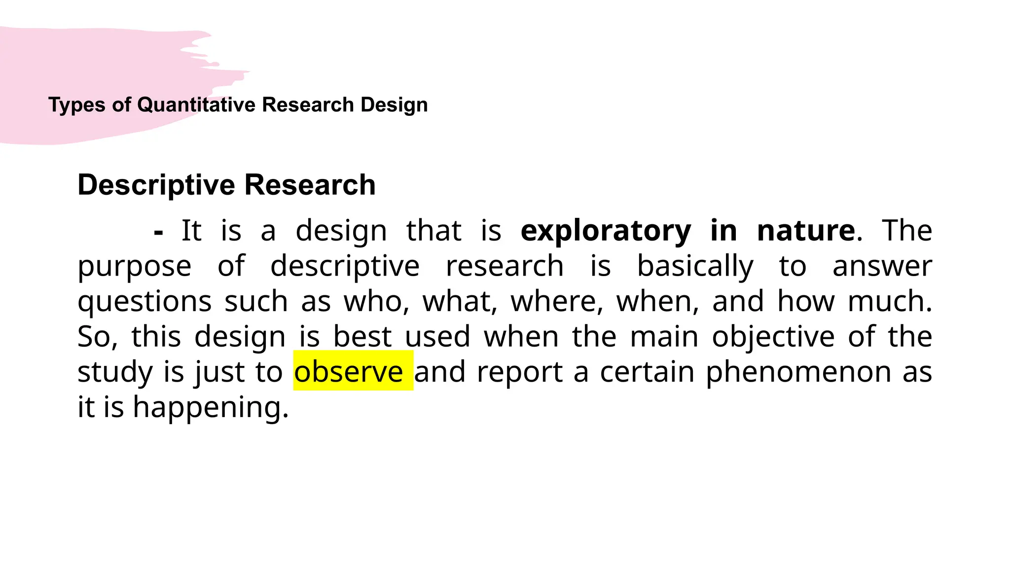 Types of Quantitative Research Design
Descriptive Research
- It is a design that is exploratory in nature. The
purpose of descriptive research is basically to answer
questions such as who, what, where, when, and how much.
So, this design is best used when the main objective of the
study is just to observe and report a certain phenomenon as
it is happening.
 