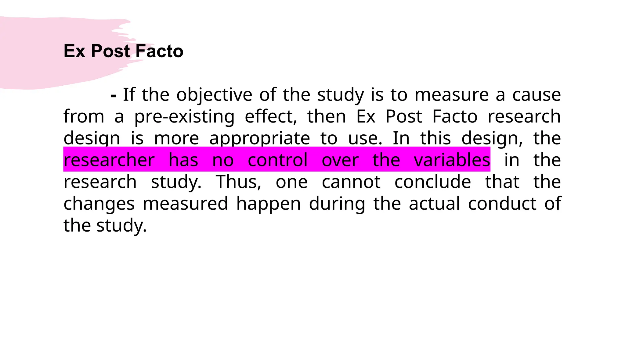 Ex Post Facto
- If the objective of the study is to measure a cause
from a pre-existing effect, then Ex Post Facto research
design is more appropriate to use. In this design, the
researcher has no control over the variables in the
research study. Thus, one cannot conclude that the
changes measured happen during the actual conduct of
the study.
 