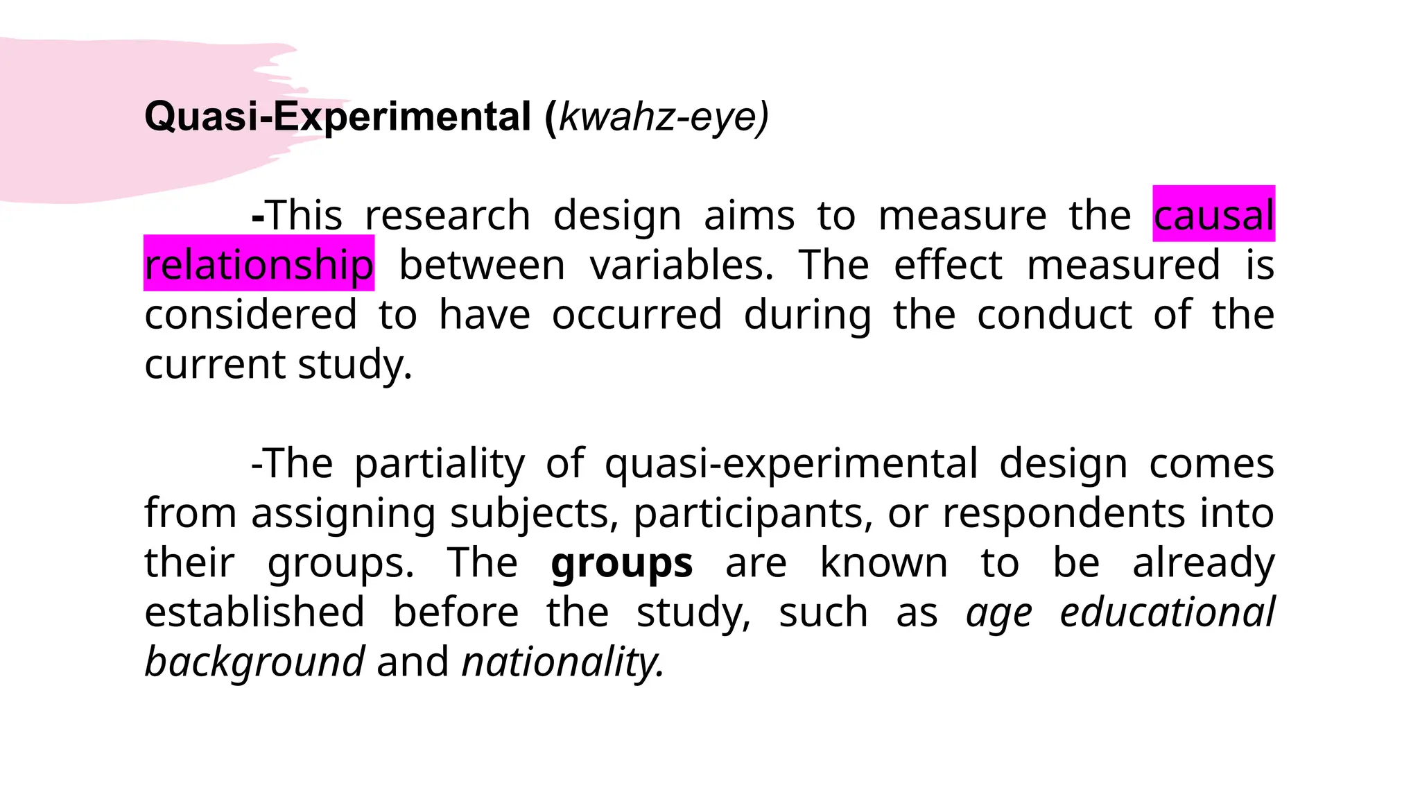 Quasi-Experimental (kwahz-eye)
-This research design aims to measure the causal
relationship between variables. The effect measured is
considered to have occurred during the conduct of the
current study.
-The partiality of quasi-experimental design comes
from assigning subjects, participants, or respondents into
their groups. The groups are known to be already
established before the study, such as age educational
background and nationality.
 