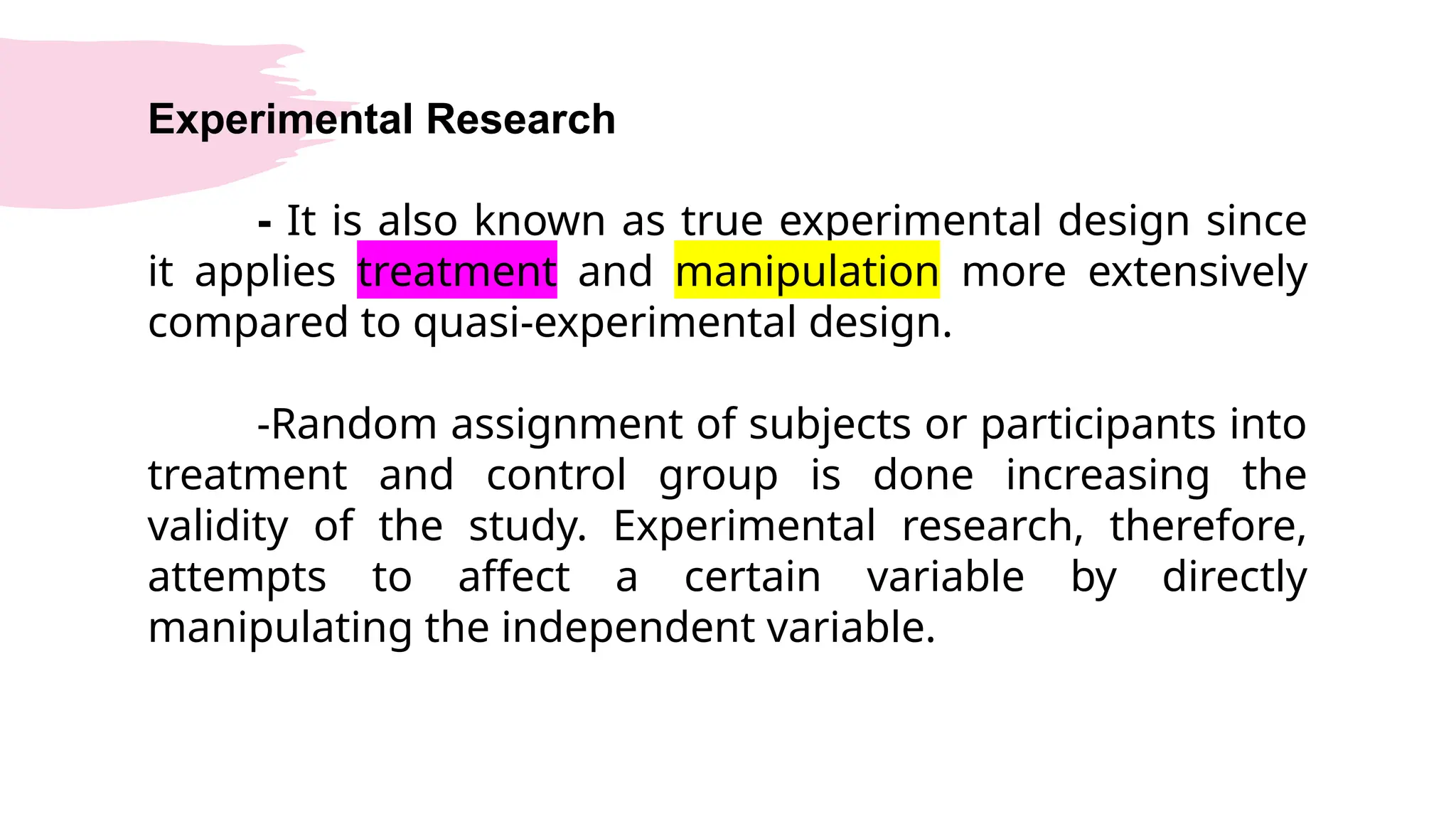 Experimental Research
- It is also known as true experimental design since
it applies treatment and manipulation more extensively
compared to quasi-experimental design.
-Random assignment of subjects or participants into
treatment and control group is done increasing the
validity of the study. Experimental research, therefore,
attempts to affect a certain variable by directly
manipulating the independent variable.
 