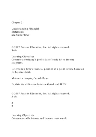 Chapter 3
Understanding Financial
Statements
and Cash Flows
© 2017 Pearson Education, Inc. All rights reserved.
3-‹#›
Learning Objectives
Compute a company’s profits as reflected by its income
statement.
Determine a firm’s financial position at a point in time based on
its balance sheet.
Measure a company’s cash flows.
Explain the difference between GAAP and IRFS.
© 2017 Pearson Education, Inc. All rights reserved.
3-‹#›
2
2
Learning Objectives
Compute taxable income and income taxes owed.
 