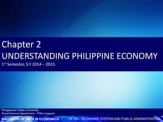 BACHELOR OF ARTS IN ECONOMICS PA 118 – ECONOMIC SYSTEM AND PUBLIC ADMINISTRATION
Pangasinan State University
Social Science Department – PSU Lingayen
Chapter 2
UNDERSTANDING PHILIPPINE ECONOMY
1st Semester, S.Y 2014 – 2015
 