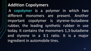 100
Addition Copolymers
A copolymer is a polymer in which two
different monomers are present. Another
important copolymer is styrene–butadiene
rubber, the leading synthetic rubber in use
today. It contains the monomers 1,3-butadiene
and styrene in a 3:1 ratio. It is a major
ingredient in automobile tires.
 