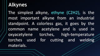 Alkynes
The simplest alkyne, ethyne (C2H2), is the
most important alkyne from an industrial
standpoint. A colorless gas, it goes by the
common name acetylene and is used in
oxyacetylene torches, high-temperature
torches used for cutting and welding
materials.
 