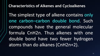 11
Characteristics of Alkenes and Cycloalkenes
The simplest type of alkene contains only
one carbon–carbon double bond. Such
compounds have the general molecular
formula CnH2n. Thus alkenes with one
double bond have two fewer hydrogen
atoms than do alkanes (CnH2n+2).
 