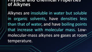 Physical and Chemical Properties
of Alkynes
Alkynes are insoluble in water but soluble
in organic solvents, have densities less
than that of water, and have boiling points
that increase with molecular mass. Low-
molecular-mass alkynes are gases at room
temperature.
 
