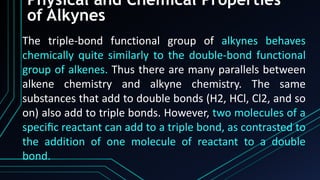 Physical and Chemical Properties
of Alkynes
The triple-bond functional group of alkynes behaves
chemically quite similarly to the double-bond functional
group of alkenes. Thus there are many parallels between
alkene chemistry and alkyne chemistry. The same
substances that add to double bonds (H2, HCl, Cl2, and so
on) also add to triple bonds. However, two molecules of a
speciﬁc reactant can add to a triple bond, as contrasted to
the addition of one molecule of reactant to a double
bond.
 