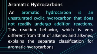 Aromatic Hydrocarbons
An aromatic hydrocarbon is an
unsaturated cyclic hydrocarbon that does
not readily undergo addition reactions.
This reaction behavior, which is very
different from that of alkenes and alkynes,
explains the separate classiﬁcation for
aromatic hydrocarbons.
 